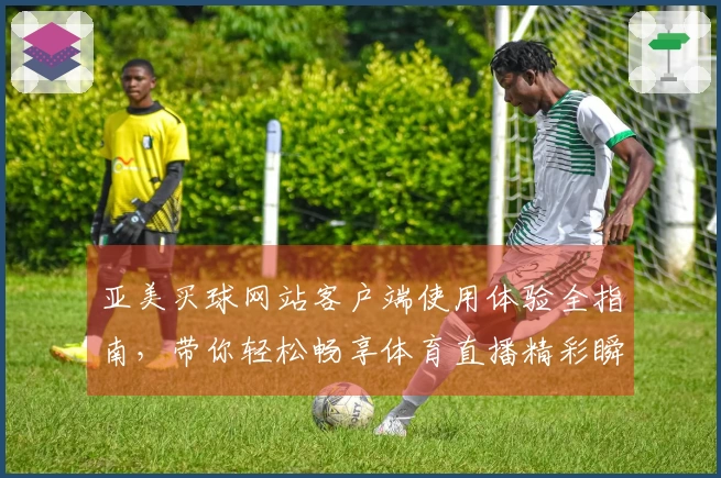 亚美买球网站客户端使用体验全指南，带你轻松畅享体育直播精彩瞬间