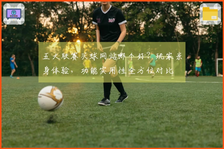 五大联赛买球网站哪个好？玩家亲身体验，功能实用性全方位对比