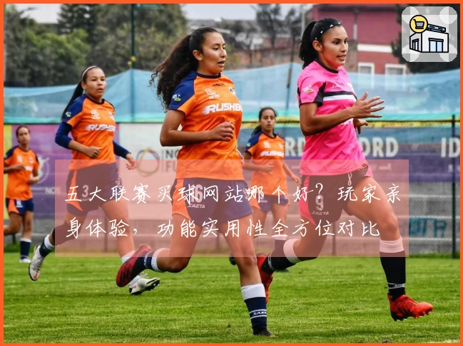 五大联赛买球网站哪个好？玩家亲身体验，功能实用性全方位对比